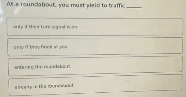 At a roundabout , you must yield to traffic __
only if their turn signal is on
only if they honk at you
entering the roundabout
already in the roundabout