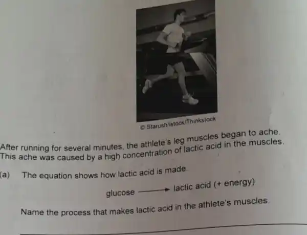 After running for several minutes leg muscles began to ache.
This ache was caused by a high concentration of lactic acid in the muscles.
(a) The equation shows how lactic acid is made.
glucose
__ lactic acid (+energy)
Name the process that makes lactic acid in the athlete's muscles.