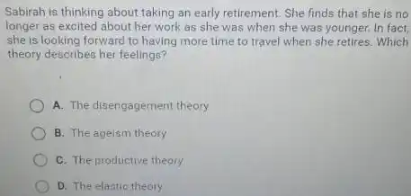 Sabirah is thinking about taking an early retirement She finds that she is no
longer as excited about her work as she was when she was younger. In fact,
she is looking forward to having more time to travel when she retires. Which
theory describes her feelings?
A. The disengagement theory
B. The ageism theory
C. The productive theory
D. The elastic theory