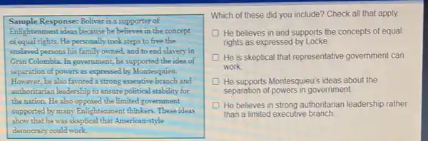 Sample Response: Bolivar is a supporter of
Enlightenment ideas because he believes in the concept
of equal rights. He personally took steps to free the
enslaved persons his family owned, and to end slavery in
Gran Colombia. In government , he supported the idea of
separation of powers as expressed by Montesquieu.
However, he also favored a strong executive branch and
authoritarian leadership to ensure political stability for
the nation. He also opposed the limited government
supported by many Enlighter ment thinkers. These ideas
show that he was skeptical that American-style
democracy could work.
Which of these did you include? Check all that apply.
D He believes in and supports the concepts of equal
rights as expressed by Locke.
He is skeptical that representative government can
work
He supports Montesquieu's ideas about the
separation of powers in government.
He believes in strong authoritarian leadership rather
than a limited executive branch