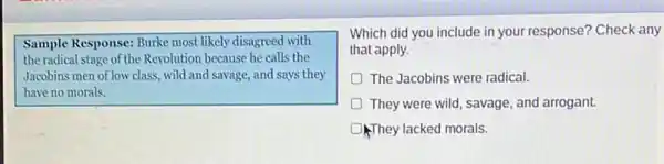 Sample Response: Burke most likely disagreed with
the radical stage of the Revolution because he calls the
Jacobins men of low class , wild and savage, and says they
have no morals.
Which did you include in your response? Check any
that apply.
D The Jacobins were radical.
D They were wild, savage , and arrogant.
They lacked morals.