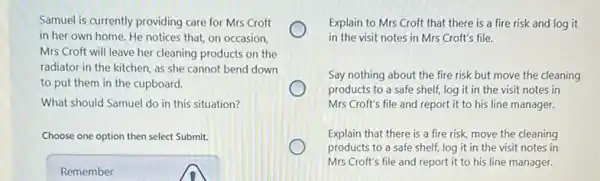 Samuel is currently providing care for Mrs Croft
in her own home.He notices that, on occasion.
Mrs Croft will leave her cleaning products on the
radiator in the kitchen as she cannot bend down
to put them in the cupboard.
What should Samuel do in this situation?
Choose one option then select Submit.
Remember
Explain to Mrs Croft that there is a fire risk and log it
in the visit notes in Mrs Croft's file.
Say nothing about the fire risk but move the cleaning
products to a safe shelf, log it in the visit notes in
Mrs Croft's file and report it to his line manager.
Explain that there is a fire risk, move the cleaning
products to a safe shelf, log it in the visit notes in
Mrs Croft's file and report it to his line manager.