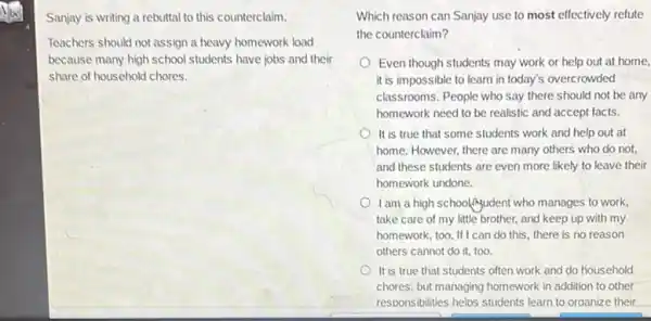 Sanjay is writing a rebuttal to this counterclaim.
Teachers should not assign a heavy homework load
because many high school students have jobs and their
share of household chores.
Which reason can Sanjay use to most effectively refute
the counterclaim?
Even though students may work or help out at home,
it is impossible to learn in today's overcrowded
classrooms. People who say there should not be any
homework need to be realistic and accept facts.
It is true that some students work and help out at
home. However, there are many others who do not.
and these students are even more likely to leave their
homework undone.
Iam a high school Ayudent who manages to work,
take care of my little brother, and keep up with my
homework, too. If I can do this, there is no reason
others cannot do it.too.
It is true that students often work and do household
chores, but managing homework in addition to other
responsibilities helos students learn to oraanize their