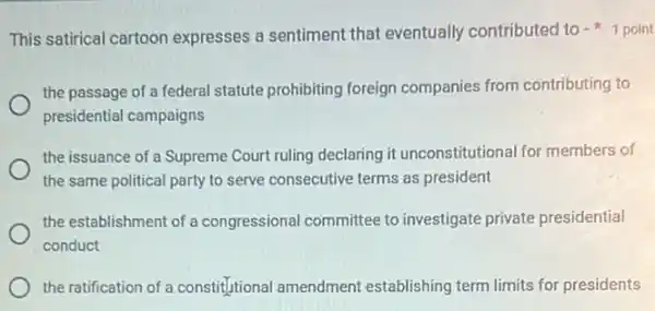 This satirical cartoon expresses a sentiment that eventually contributed to 1 point
the passage of a federal statute prohibiting foreign companies from contributing to
presidential campaigns
the issuance of a Supreme Court ruling declaring it unconstitutional for members of
the same political party to serve consecutive terms as president
the establishment of a congressional committee to investigate private presidential
conduct
the ratification of a constitutional amendment establishing term limits for presidents