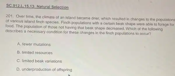 SC.912.L 15.13: Natural Selection
201. Over time, the climate of an island became drier, which resulted in changes to the populations
of various island finch species. Finch populations with a certain beak shape were able to forage for
food. The population of those not having that beak shape decreased. Which of the following
describes a necessary condition for these changes in the finch populations to occur?
A. fewer mutations
B. limited resources
C. limited beak variations
D. underproduction of offspring