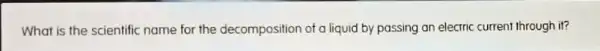 What is the scientific name for the decomposition of a liquid by passing an electric current through it?