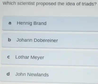 Which scientist proposed the idea of triads?
a Hennig Brand
b Johann Dobereiner
c Lothar Meyer
d John Newlands