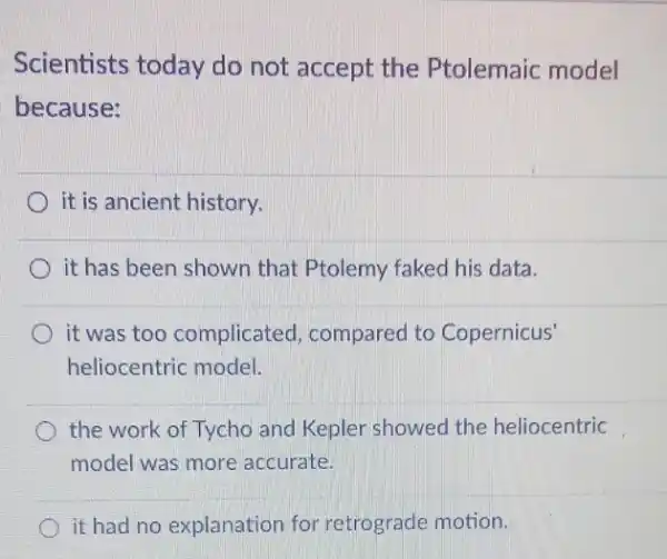 Scientists today do not accept the Ptolemaic model
because:
it is ancient history.
it has been shown that Ptolemy faked his data.
it was too complicated , compared to Copernicus'
heliocentric model.
the work of Tycho and Kepler showed the heliocentric
model was more accurate.
it had no explanation for retrograde motion.