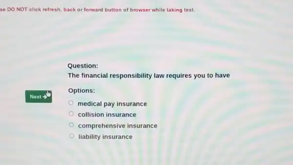 se DO NOT click refresh, back or forward button of browser while taking test.
Question:
The financial responsibility law requires you to have
Options:
medical pay insurance
collision insurance
comprehensive insurance
liability insurance