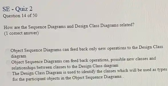 SE - Quiz 2
Question 14 of 50
How are the Sequence Diagrams and Design Class Diagrams related?
(1 correct answer)
C
Object Sequence Diagrams can feed back only new operations to the Design Class
diagram
Object Sequence Diagrams can feed back operations, possible new classes and
relationships between classes to the Design Class diagram
The Design Class Diagram is used to identify the classes which will be used as types
for the participant objects in the Object Sequence Diagrams .