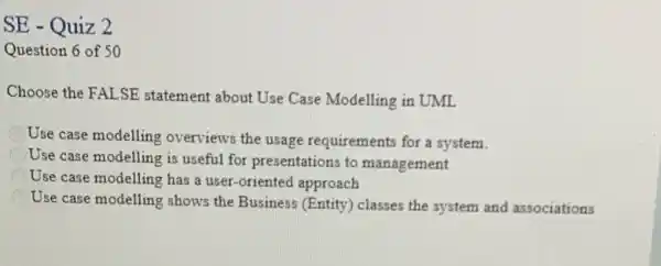 SE - Quiz 2
Question 6 of 50
Choose the FALSE statement about Use Case Modelling in UML
Use case modelling overviews the usage requirements for a system.
Use case modelling is useful for presentations to management
Use case modelling has a user-oriented approach
Use case modelling shows the Business (Entity) classes the system and associations