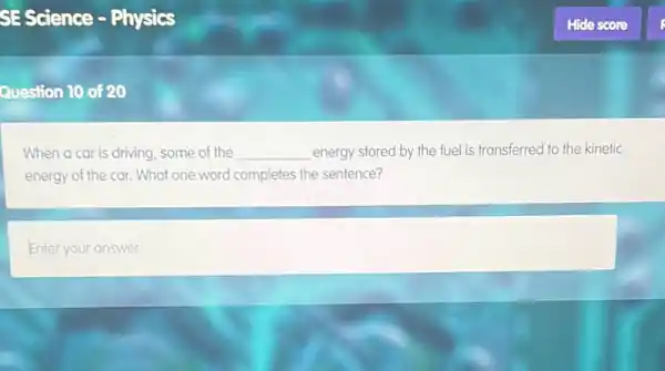 SE Science - Physics
Question 10 of 20
When a car is driving some of the __ energy stored by the fuel is transferred to the kinetic
energy of the car.What one word completes the sentence?
Enter your answer