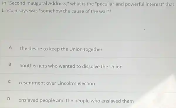 In "Second Inaugural Address," what is the "peculiar and powerful interest" that
Lincoln says was "somehow the cause of the war"?
A
the desire to keep the Union together
B Southerners who wanted to dissolve the Union
C resentment over Lincoln's election
enslaved people and the people who enslaved them