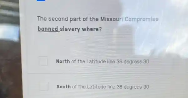 The second part of the Missouri Compromise
banned slavery where?
North of the Latitude line 36 degress 30
South of the Latitude line 36 degrees 30