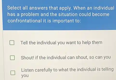 Select all answers that apply. When an individual
has a problem and the situation could become
confror tational it is important to:
Tell the individual you want to help them
Shout! if the individual can shout, so can you
Listen carefully to what the individual is telling
you