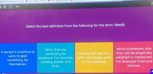 Select the best definition from the following for the term: Needs
A person's incentive to
work to gain
something for
themselves.
Items that are
necessary for
existence. For example
clothing shelter and
food
Money that remains
after businesses paid
for its expenses.
square 
Items businesses sale
that can be physically
weighed or measured.
For example food and
phones.