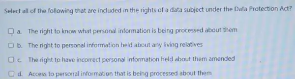 Select all of the following that are included in the rights of a data subject under the Data Protection Act?
a. The right to know what personal information is being processed about them
b. The right to personal information held about any living relatives
c. The right to have incorrect personal information held about them amended
d. Access to personal information that is being processed about them