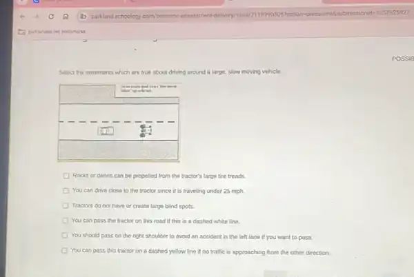 Select the statements which are true about driving around a large, slow moving vehicle.
Rocks or debris can be propelled from the tractor's large tire treads.
You can drive close to the tractor since it is traveling under 25 mathrm(mph) .
Tractors do not have or create large blind spots.
You can pass the tractor on this road if this is a dashed white line.
You should pass on the right shoulder to avoid an accident in the left lane if you want to pass.
You can pass this tractor on a dashed yellow line if no traffic is approaching from the other direction.