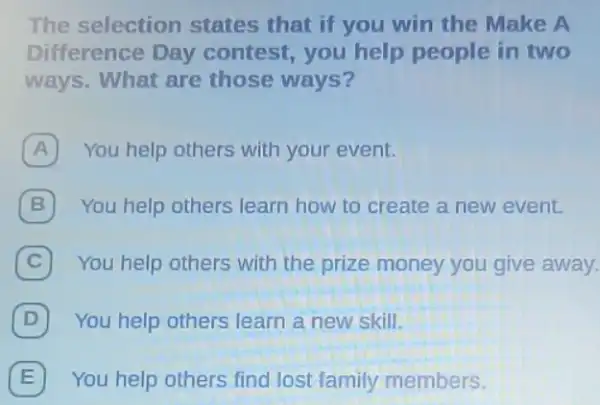 The selection states that if you win the Make A
Difference Day contest, you help people in two
ways. What are those ways?
A You help others with your event.
B You help others learn how to create a new event.
C 7 You help others with the prize money you give away.
D You help others learn a new skill.
E 7 You help others find lost family members.