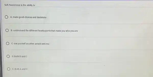 Self-Awareness is the ability to
A. make good choices and decisions
B. understand the different facets/parts that make you who you are
C. see yourself as other people see you
D. Both B and C
E. Both A and C