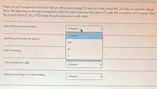 There are self-management skills that help you think about change (T), help you make change (M), and help you maintain change (MC). The following are five self-management skills that either help you think about (T), make (M), or maintain (MC) change. Place the correct letters (T, M, or TC) beside the sell-management skills listed.

 multirow[t](2)(*)( Coal setting and self-planning ) & [Choose] 
 & [Choose] 
 multirow[t](2)(*)( Identilying risk factors for disease ) & 
 & MC 
 multirow[t](2)(*)( Sell-monitoring ) & M 
 & T 
 multirow[t](2)(*)( Time management skills ) & [Choose] 
 & 
 multirow[t](2)(*)( Building knowledge and understanding ) & [Choose]