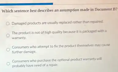 Which sentence best describes an assumption made in Document B?
Damaged products are usually replaced rather than repaired
The product is not of high quality because it is packaged with a
warranty.
Consumers who attempt to fix the product themselves may cause
further damage.
Consumers who purchase the optional product warranty will
probably have need of a repair.