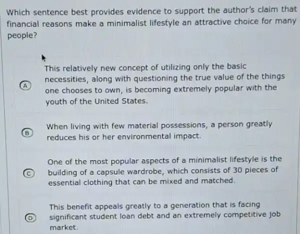 Which sentence best provides evidence to support the author's claim that
financial reasons make a minimalist lifestyle an attractive choice for many
people?
This relatively new concept of utilizing only the basic
A
necessities, along with questioning the true value of the things
one chooses to own is becoming extremely popular with the
youth of the United States.
B
When living with few material possessions, a person greatly
reduces his or her environmental impact.
One of the most popular aspects of a minimalist lifestyle is the
C building of a capsule wardrobe, which consists of 30 pieces of
essential clothing that can be mixed and matched.
This benefit appeals greatly to a generation that is facing
D significant student loan debt and an extremely competitive job
market.