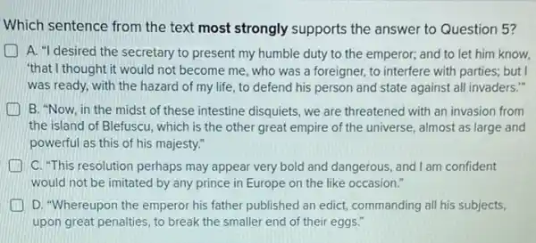 Which sentence from the text most strongly supports the answer to Question 5?
A. "I desired the secretary to present my humble duty to the emperor; and to let him know,
"that I thought it would not become me, who was a foreigner, to interfere with parties; but I
was ready, with the hazard of my life , to defend his person and state against all invaders."
B. "Now, in the midst of these intestine disquiets, we are threatened with an invasion from
the island of Blefuscu , which is the other great empire of the universe, almost as large and
powerful as this of his majesty."
C. "This resolution perhaps may appear very bold and dangerous, and I am confident
would not be imitated by any prince in Europe on the like occasion."
D. "Whereupon the emperor his father published an edict, commanding all his subjects,
upon great penalties, to break the smaller end of their eggs."