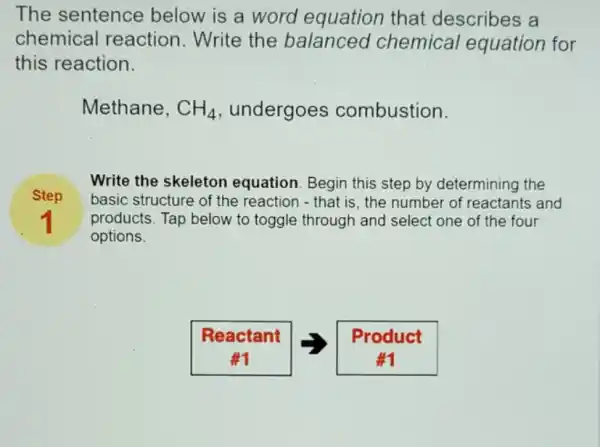 The sentence below is a word equation that describes a
chemical reaction.Write the balanced chemical equation for
this reaction.
Methane, CH_(4) undergoes combustion.
Step
Write the skeleton equation. Begin this step by determining the
basic structure of the reaction - that is , the number of reactants and
products. Tap below to toggle through and select one of the four
options.
1
Reactant
Product
#1