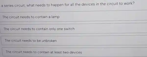 a series circuit , what needs to happen for all the devices in the circuit to work?
The circuit needs to contain a lamp
The circuit needs to contain only one switch
The circuit needs to be unbroken
The circuit needs to contain at least two devices