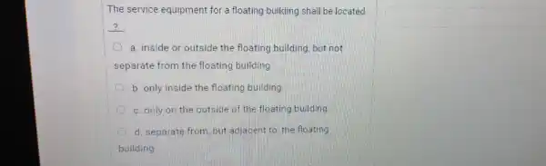 The service equipment for a floating building shall be located
__
a. inside or outside the floating building but not
separate from the floating building
b. only inside the floating building
c. only on the outside of the floating building
d. separate from but adjacent to the floating
building