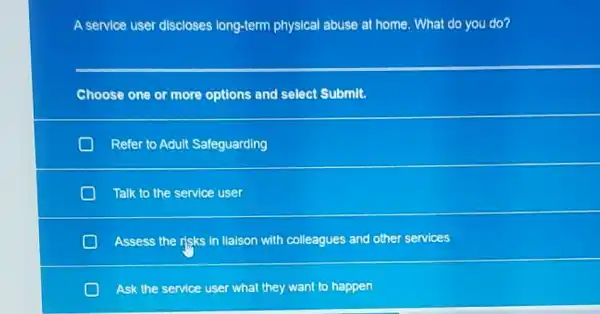 A service user discloses long-term physical abuse at home. What do you do?
Choose one or more options and select Submit.
D Refer to Adult Safeguarding
D Talk to the service user
Assess the risks in Ilalson with colleagues and other services
Ask the service user what they want to happen