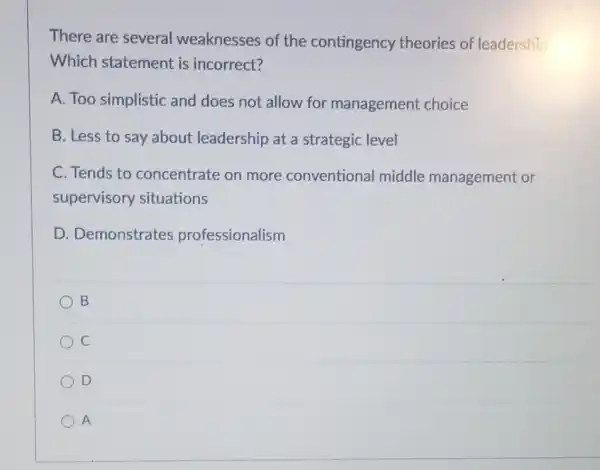 There are several weaknesses of the contingency theories of leadership
Which statement is incorrect?
A. Too simplistic and does not allow for management choice
B. Less to say about leadership at a strategic level
C. Tends to concentrate on more conventional middle management or
supervisory situations
D. Demonstrates professionalism
B
C
D
A