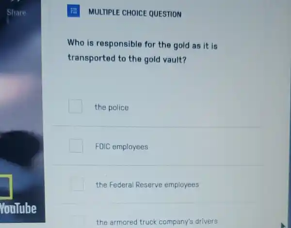 Share
YouTube
MULTIPLE CHOICE QUESTION
Who is responsible for the gold as it is
transported to the gold vault?
the police
FDIC employees
the Federal Reserve employees
the armored truck company's drivers