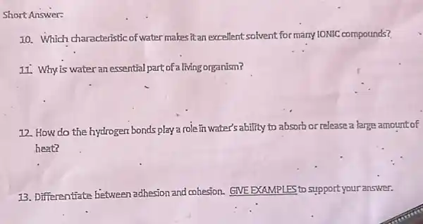 Short Answer:
10. Which characteristic of water makes it an excellent solvent for many IONIC compounds?
11. Why is water an essential part of a living organism?
12. How do the hydrogen bonds play a role in water's ability to absorb or release a large amount of
heat?
13. Differentiate between adhesion and cohesion. GNE EXAMPLES to support your answer.