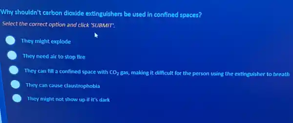 Why shouldn't carbon dioxide extinguishers be used in confined spaces?
Select the correct option and click 'SUBMIT.
They might explode
They need air to stop fire
They can fill a confined space with CO_(2)gas, making it difficult for the person using the extinguisher to breath
They can cause claustrophobia
They might not show up if it's dark