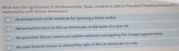 What was the significance of the Brownsville, Texas , incident in 1906 to President Theodore Roosevelt's
relationship with African Americans?
He prosecuted white residents for lynching a black soldier.
He turned his back on African Americans in the wake of a race riot.
He punished African American soldiers without investigating the charges against them.
He used federal troops to defend the right of African Americans to vote.