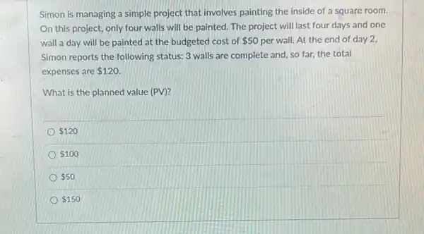 Simon is managing a simple project that involves painting the inside of a square room.
On this project, only four walls will be painted. The project will last four days and one
wall a day will be painted at the budgeted cost of 50 per wall. At the end of day 2,
Simon reports the following status: 3 walls are complete and, so far the total
expenses are 120.
What is the planned value (PV)?
 120
 100
 50
 150