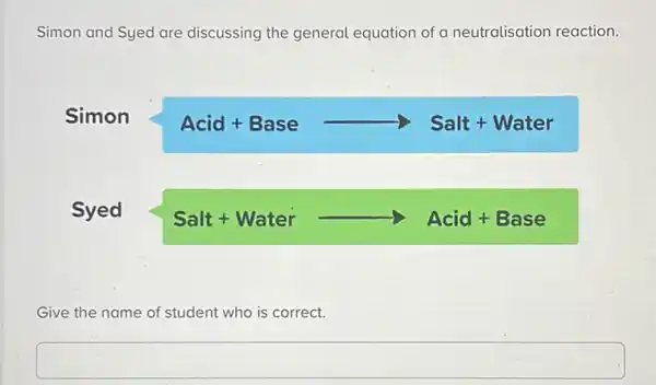 Simon and Syed are discussing the general equation of a neutralisation reaction.
Simon Acid+Basearrow Salt+Water
Syed Salt+Waterarrow Acid+Base
Give the name of student who is correct.
square