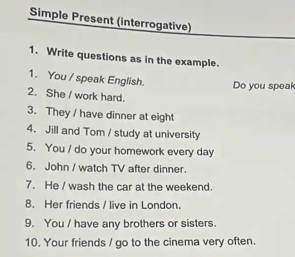 Simple Present (interrogative)
1. Write questions as in the example.
1. You/speak English.
2. She/work hard.
Do you speak
3. They/have dinner at eight
4. Jill and Tom / study at university
5. You/do your homework every day
6. John/watch TV after dinner.
7. He/wash the car at the weekend.
8. Her friends I live in London.
9. You/have any brothers or sisters.
10. Your friends /go to the cinema very often.