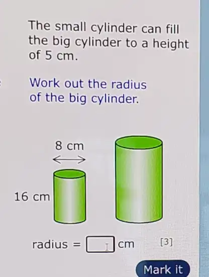 The small cylinder can fill
the big cylinder to a height
of 5 cm.
Work out the radius
of the big cylinder.
square 
radius=square cm