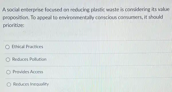 A social enterprise focused on reducing plastic waste is considering its value
proposition. To appeal to environmentally conscious consumers, it should
prioritize:
Ethical Practices
Reduces Pollution
Provides Access
Reduces Inequality