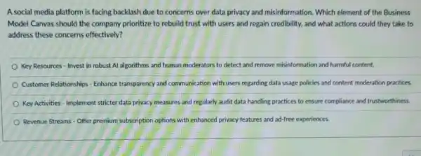 A social media platform is facing backlash due to concerns over data privacy and misinformation Which element of the Business
Model Canvas should the company prioritize to rebuild trust with users and regain credibility, and what actions could they take to
address these concerns effectively?
Key Resources - Invest in robust Al algorithms and human moderators to detect and remove misinformation and harmful content.
Customer Relationships - Enhance transparency and communication with users regarding data usage policies and content moderation practices.
Key Activities - Implement stricter data privacy measures and regularly audit data handling practices to ensure compliance and trustworthiness.
Revenue Streams - Offer premium subscription options with enhanced privacy features and ad-free experiences.