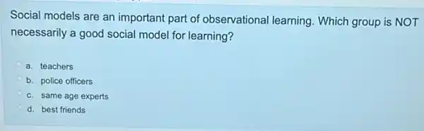 Social models are an important part of observational learning . Which group is NOT
necessarily a good social model for learning?
a. teachers
b. police officers
c. same age experts
d. best friends