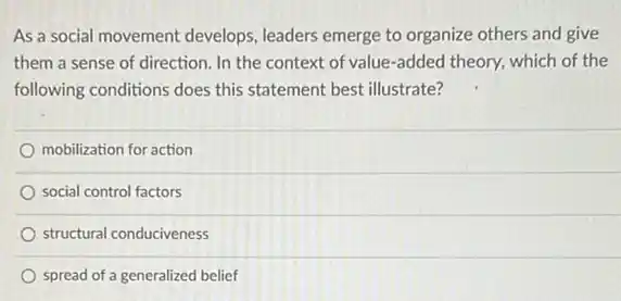 As a social movement develops, leaders emerge to organize others and give
them a sense of direction. In the context of value-added theory which of the
following conditions does this statement best illustrate?
mobilization for action
social control factors
structural conduciveness
spread of a generalized belief