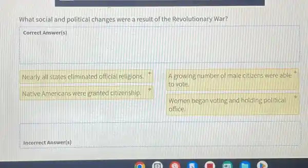 What social and political changes were a result of the Revolutionary War?
square 
Nearly all states eliminated official religions.
A growing number of male citizens were able
to vote.
Native Americans were granted citizenship.
Women began voting and holding political
office.
Incorrect Answer(s)