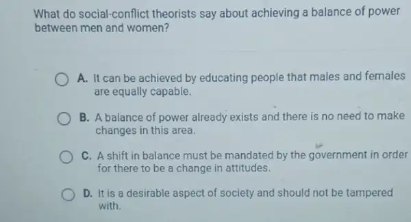 What do social-conflict theorists say about achieving a balance of power
between men and women?
A. It can be achieved by educating people that males and females
are equally capable.
B. A balance of power already exists and there is no need to make
changes in this area.
C. A shift in balance must be mandated by the government in order
for there to be a change in attitudes.
D. It is a desirable aspect of society and should not be tampered
with.