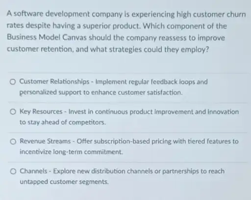 A software development company is experiencing high customer churn
rates despite having a superior product. Which component of the
Business Model Canvas should the company reassess to improve
customer retention, and what strategies could they employ?
Customer Relationships - Implement regular feedback loops and
personalized support to enhance customer satisfaction.
Key Resources - Invest in continuous product Improvement and innovation
to stay ahead of competitors.
Revenue Streams - Offer subscription based pricing with tiered features to
incentivize long-term commitment.
Channels - Explore new distribution channels or partnerships to reach
untapped customer segments.