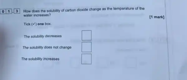 How does the solubility of carbon dioxide change as the temperature of the
water increases?
Tick (surd ) one box.
The solubility decreases
square 
The solubility does not change
square 
The solubility increases
square 
square 
[1 mark]
square 
()