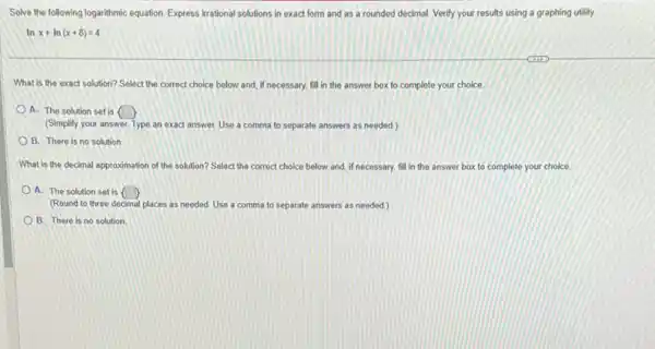 Solve the following logarithmic equation. Express irrational solutions in exact form and as a rounded decimal Verify your results using a graphing utility.
lnx+ln(x+8)=4
What is the exact solution? Select the correct choice below and, if necessary, fill in the answer box to complete your choice
A. The solution set is  
(Simplify your answer. Type an exact answer. Use a comma to separate answers as needed.)
B. There is no solution
What is the decimal approximation of the solution?Select the correct choice below and, if necessary.fill in the answer box to complete your choice
A. The solution set is  
(Round to three decimal places as needed. Use a comma to separate answers as needed)
B. There is no solution